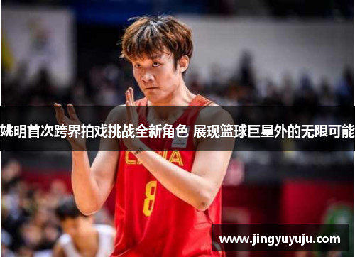 姚明首次跨界拍戏挑战全新角色 展现篮球巨星外的无限可能