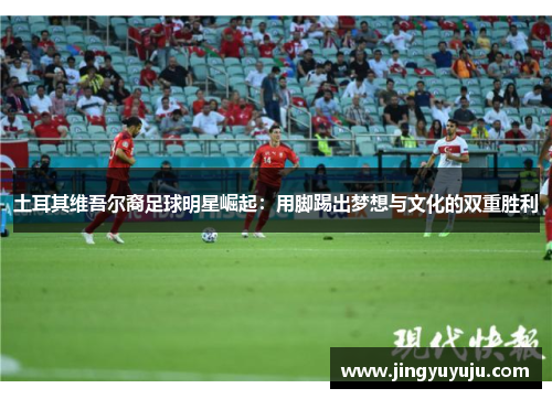 土耳其维吾尔裔足球明星崛起：用脚踢出梦想与文化的双重胜利