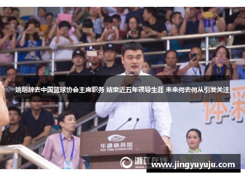 姚明辞去中国篮球协会主席职务 结束近五年领导生涯 未来何去何从引发关注