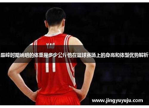 巅峰时期姚明的体重是多少公斤他在篮球赛场上的身高和体型优势解析