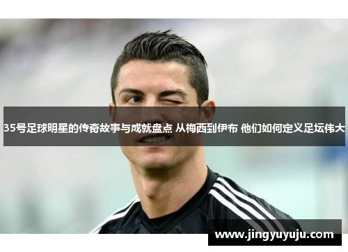 35号足球明星的传奇故事与成就盘点 从梅西到伊布 他们如何定义足坛伟大