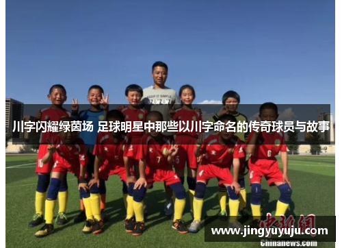 川字闪耀绿茵场 足球明星中那些以川字命名的传奇球员与故事