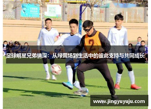 足球明星兄弟情深：从绿茵场到生活中的彼此支持与共同成长