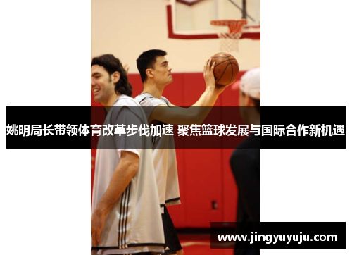 姚明局长带领体育改革步伐加速 聚焦篮球发展与国际合作新机遇