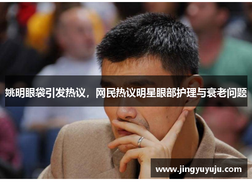 姚明眼袋引发热议，网民热议明星眼部护理与衰老问题