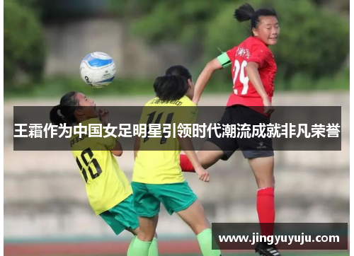 王霜作为中国女足明星引领时代潮流成就非凡荣誉