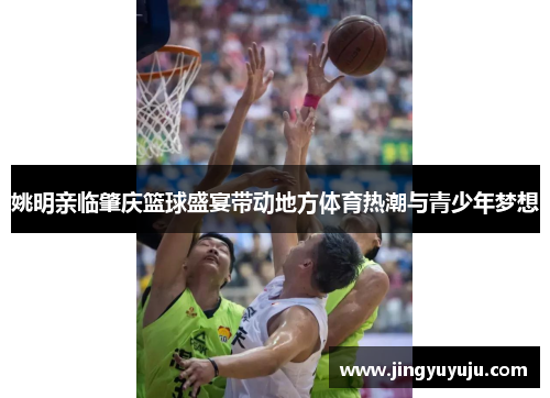 姚明亲临肇庆篮球盛宴带动地方体育热潮与青少年梦想