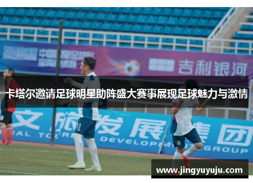 卡塔尔邀请足球明星助阵盛大赛事展现足球魅力与激情
