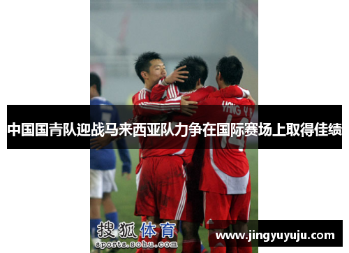 中国国青队迎战马来西亚队力争在国际赛场上取得佳绩