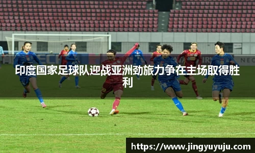 金年会印度国家足球队迎战亚洲劲旅力争在主场取得胜利